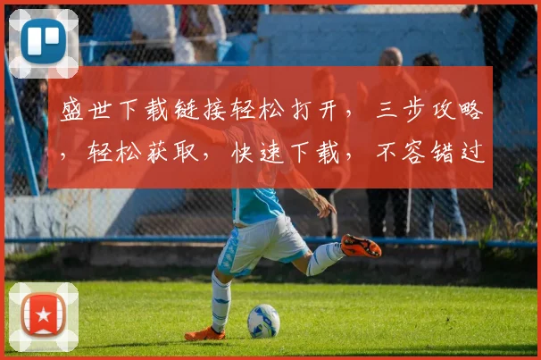 盛世下载链接轻松打开，三步攻略，轻松获取，快速下载，不容错过，必看